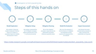Steps of this hands on
95
1
Model Exploration
We consider on data and
models introduced in the ﬁrst
hands on to inspect of
popularity impacts on visibility
and exposure of items
Mitigation Setup
We arrange a representative
set of mitigation strategies
against popularity bias in pre-,
in- and post-processing
2
Mitigation Running
We run the mitigation
procedure, inspecting how the
optimization processes
inﬂuences popularity values
3
Model Re-Evaluation
We re-run the evaluation of
the ﬁrst hands on to highlight
how disparities among
popular and unpopular items
are reduced
4
Impact Assessment
We interpret the results
obtained during evaluation in
order to envision how
stakeholders are impacted
5
Bias in Personalized Rankings: Concepts to CodeBoratto and Marras
Investigation on item popularity bias
https://colab.research.google.com/github/biasinrecsys/icdm2020/blob/master/notebooks/item_popularity_bias.ipynb
 
