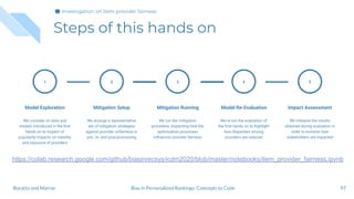 Steps of this hands on
97
1
Model Exploration
We consider on data and
models introduced in the ﬁrst
hands on to inspect of
popularity impacts on visibility
and exposure of providers
Mitigation Setup
We arrange a representative
set of mitigation strategies
against provider unfairness in
pre-, in- and post-processing
2
Mitigation Running
We run the mitigation
procedure, inspecting how the
optimization processes
inﬂuences provider fairness
3
Model Re-Evaluation
We re-run the evaluation of
the ﬁrst hands on to highlight
how disparities among
providers are reduced
4
Impact Assessment
We interpret the results
obtained during evaluation in
order to envision how
stakeholders are impacted
5
Bias in Personalized Rankings: Concepts to CodeBoratto and Marras
Investigation on item provider fairness
https://colab.research.google.com/github/biasinrecsys/icdm2020/blob/master/notebooks/item_provider_fairness.ipynb
 