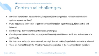 Contextual challenges
99Bias in Personalized Rankings: Concepts to CodeBoratto and Marras
● Different stakeholders have different (and possibly conﬂicting) needs. How can recommender
systems account for them?
● Multi-disciplinary approaches to go beyond recommendation algorithms (e.g., to link justice and
fairness)
● Synthesizing a deﬁnition of bias or fairness is challenging
● Creating a common vocabulary to recognize different types of bias and unfairness and advance as a
community
● Data to characterize bias phenomena with enough depth is lacking (especially for sensitive attributes)
● There are forms of bias on the Web that have not been studied in the recommendation literature
Research challenges and emerging opportunities
 