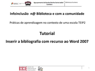Infoinclusão n@ Biblioteca e com a comunidade

  Práticas de aprendizagem no contexto de uma escola TEIP2


                        Tutorial
Inserir a bibliografia com recurso ao Word 2007




                                                             1
 