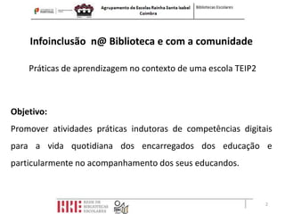 Infoinclusão n@ Biblioteca e com a comunidade

    Práticas de aprendizagem no contexto de uma escola TEIP2



Objetivo:
Promover atividades práticas indutoras de competências digitais
para a vida quotidiana dos encarregados dos educação e
particularmente no acompanhamento dos seus educandos.



                                                               2
 