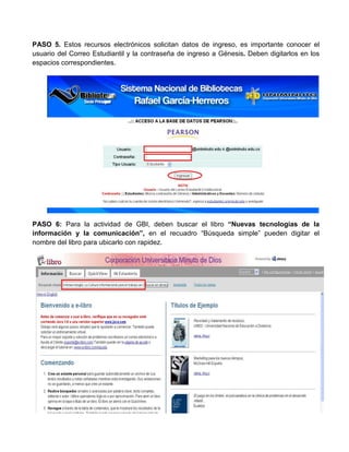 PASO 5. Estos recursos electrónicos solicitan datos de ingreso, es importante conocer el
usuario del Correo Estudiantil y la contraseña de ingreso a Génesis. Deben digitarlos en los
espacios correspondientes.
PASO 6: Para la actividad de GBI, deben buscar el libro “Nuevas tecnologías de la
información y la comunicación”, en el recuadro “Búsqueda simple” pueden digitar el
nombre del libro para ubicarlo con rapidez.
 
