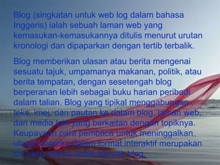 Blog (singkatan untuk web log dalam bahasa Inggeris) ialah sebuah laman web yang kemasukan-kemasukannya ditulis menurut urutan kronologi dan dipaparkan dengan tertib terbalik. Blog memberikan ulasan atau berita mengenai sesuatu tajuk, umpamanya makanan, politik, atau berita tempatan, dengan sesetengah blog berperanan lebih sebagai buku harian peribadi dalam talian. Blog yang tipikal menggabungan teks, imej, dan pautan ke dalam blog, laman web, dan media lain yang berkaitan dengan topiknya. Keupayaan para pembaca untuk meninggalkan ulasan mereka dalam format interaktif merupakan ciri yang utama untuk banyak blog.  