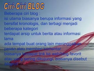 B eberapa ciri blog :  isi utama biasanya berupa informasi yang bersifat kronologis, dan terbagi menjadi beberapa kategori terdapat arsip untuk berita atau informasi lama ada tempat buat orang lain meninggalkan pesan atau memberi komentar biasanya terdapat link ke web/blog favorit atau yang sering dikujungi, biasanya disebut  blogroll Ciri-Ciri BLOG 