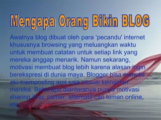 Awalnya blog dibuat oleh para  ‘ pecandu' in tern et khususnya browsing yang meluangkan waktu untuk membuat catatan untuk setiap link yang mereka anggap menarik. Namun sekarang, motivasi membuat blog lebih karena alasan ingin berekspresi di dunia maya. Blogger bisa menulis ato memposting apa saja sesuai keinginan mereka. Beberapa diantaranya punya motivasi sharing ilmu, pamer, alternatif cari teman online, etc Mengapa Orang Bikin BLOG 
