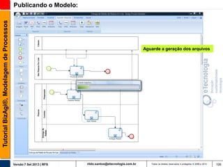 Tutorial BizAgi®, Modelagem de Processos

Publicando o Modelo:

Aguarde a geração dos arquivos

Versão 7 Set 2013 | RFS

rildo.santos@etecnologia.com.br

Todos os direitos reservados e protegidos © 2006 e 2013

106

 