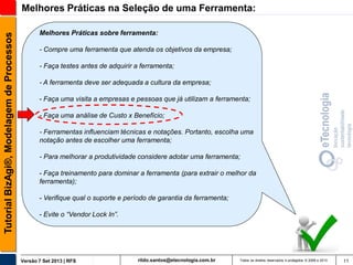 Tutorial BizAgi®, Modelagem de Processos

Melhores Práticas na Seleção de uma Ferramenta:
Melhores Práticas sobre ferramenta:
- Compre uma ferramenta que atenda os objetivos da empresa;
- Faça testes antes de adquirir a ferramenta;
- A ferramenta deve ser adequada a cultura da empresa;
- Faça uma visita a empresas e pessoas que já utilizam a ferramenta;
- Faça uma análise de Custo x Benefício;
- Ferramentas influenciam técnicas e notações. Portanto, escolha uma
notação antes de escolher uma ferramenta;
- Para melhorar a produtividade considere adotar uma ferramenta;

- Faça treinamento para dominar a ferramenta (para extrair o melhor da
ferramenta);
- Verifique qual o suporte e período de garantia da ferramenta;
- Evite o “Vendor Lock In”.

Versão 7 Set 2013 | RFS

rildo.santos@etecnologia.com.br

Todos os direitos reservados e protegidos © 2006 e 2013

11

 