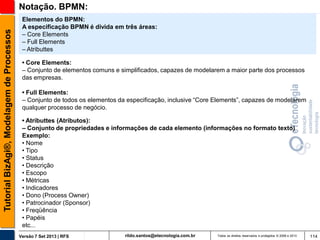 Tutorial BizAgi®, Modelagem de Processos

Notação. BPMN:
Elementos do BPMN:
A especificação BPMN é divida em três áreas:
– Core Elements
– Full Elements
– Atributtes
• Core Elements:
– Conjunto de elementos comuns e simplificados, capazes de modelarem a maior parte dos processos
das empresas.
• Full Elements:
– Conjunto de todos os elementos da especificação, inclusive “Core Elements”, capazes de modelarem
qualquer processo de negócio.
• Atributtes (Atributos):
– Conjunto de propriedades e informações de cada elemento (informações no formato texto)
Exemplo:
• Nome
• Tipo
• Status
• Descrição
• Escopo
• Métricas
• Indicadores
• Dono (Process Owner)
• Patrocinador (Sponsor)
• Freqüência
• Papéis
etc...
Versão 7 Set 2013 | RFS

rildo.santos@etecnologia.com.br

Todos os direitos reservados e protegidos © 2006 e 2013

114

 