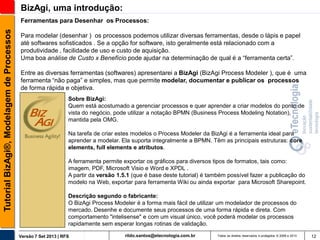 BizAgi, uma introdução:
Tutorial BizAgi®, Modelagem de Processos

Ferramentas para Desenhar os Processos:
Para modelar (desenhar ) os processos podemos utilizar diversas ferramentas, desde o lápis e papel
até softwares sofisticados . Se a opção for software, isto geralmente está relacionado com a
produtividade , facilidade de uso e custo de aquisição.
Uma boa análise de Custo x Benefício pode ajudar na determinação de qual é a “ferramenta certa”.

Entre as diversas ferramentas (softwares) apresentarei a BizAgi (BizAgi Process Modeler ), que é uma
ferramenta “não paga” e simples, mas que permite modelar, documentar e publicar os processos
de forma rápida e objetiva.
Sobre BizAgi:
Quem está acostumado a gerenciar processos e quer aprender a criar modelos do ponto de
vista do negócio, pode utilizar a notação BPMN (Business Process Modeling Notation),
mantida pela OMG.
Na tarefa de criar estes modelos o Process Modeler da BizAgi é a ferramenta ideal para
aprender a modelar. Ela suporta integralmente a BPMN. Têm as principais estruturas: core
elements, full elements e atributos.
A ferramenta permite exportar os gráficos para diversos tipos de formatos, tais como:
imagem, PDF, Microsoft Visio e Word e XPDL .
A partir da versão 1.5.1 (que é base deste tutorial) é também possível fazer a publicação do
modelo na Web, exportar para ferramenta Wiki ou ainda exportar para Microsoft Sharepoint.
Descrição segundo o fabricante:
O BizAgi Process Modeler é a forma mais fácil de utilizar um modelador de processos do
mercado. Desenhe e documente seus processos de uma forma rápida e direta. Com
comportamento "intelisense" e com um visual único, você poderá modelar os processos
rapidamente sem esperar longas rotinas de validação.
Versão 7 Set 2013 | RFS

rildo.santos@etecnologia.com.br

Todos os direitos reservados e protegidos © 2006 e 2013

12

 