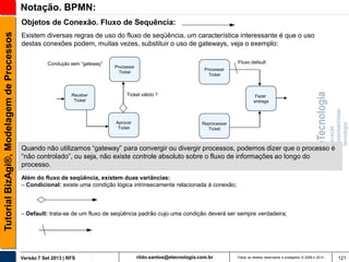 Notação. BPMN:
Tutorial BizAgi®, Modelagem de Processos

Objetos de Conexão. Fluxo de Sequência:
Existem diversas regras de uso do fluxo de seqüência, um característica interessante é que o uso
destas conexões podem, muitas vezes, substituir o uso de gateways, veja o exemplo:
Condução sem “gateway”

Receber
Ticket

Fluxo default
Processar
Ticket

Processar
Ticket

Ticket válido ?

Aprovar
Ticket

Fazer
entrega

Reprocessar
Ticket

Quando não utilizamos “gateway” para convergir ou divergir processos, podemos dizer que o processo é
“não controlado”, ou seja, não existe controle absoluto sobre o fluxo de informações ao longo do
processo.
Além do fluxo de seqüência, existem duas variâncias:
– Condicional: existe uma condição lógica intrinsecamente relacionada à conexão;

– Default: trata-se de um fluxo de seqüência padrão cujo uma condição deverá ser sempre verdadeira;

Versão 7 Set 2013 | RFS

rildo.santos@etecnologia.com.br

Todos os direitos reservados e protegidos © 2006 e 2013

121

 