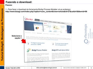 Fazendo o download:
Tutorial BizAgi®, Modelagem de Processos

Passos:
1 - Para fazer o download da ferramenta BizAgi Process Modeler vá ao endereço:
http://www.bizagi.com/index.php?option=com_content&view=article&id=27&catid=5&Itemid=98

Selecione a
opção 1

Versão 7 Set 2013 | RFS

rildo.santos@etecnologia.com.br

Todos os direitos reservados e protegidos © 2006 e 2013

13

 