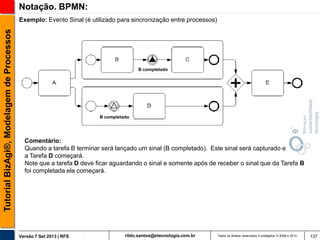 Notação. BPMN:
Tutorial BizAgi®, Modelagem de Processos

Exemplo: Evento Sinal (é utilizado para sincronização entre processos)

B completado

B completado

Comentário:
Quando a tarefa B terminar será lançado um sinal (B completado). Este sinal será capturado e
a Tarefa D começará.
Note que a tarefa D deve ficar aguardando o sinal e somente após de receber o sinal que da Tarefa B
foi completada ela começará.

Versão 7 Set 2013 | RFS

rildo.santos@etecnologia.com.br

Todos os direitos reservados e protegidos © 2006 e 2013

137

 
