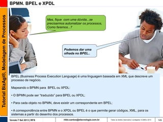 Tutorial BizAgi®, Modelagem de Processos

BPMN. BPEL e XPDL

Mas, fique com uma dúvida...se
precisarmos automatizar os processos,
Como faremos...?

Podemos dar uma
olhada no BPEL..

BPEL (Business Process Execution Language) é uma linguagem baseada em XML que descreve um
processo de negócio.
Mapeando o BPMN para BPEL ou XPDL:
• O BPMN pode ser “traduzido” para BPEL ou XPDL;
• Para cada objeto no BPMN, deve existir um correspondente em BPEL;
• A correspondência entre BPMN e o XPDL ou BPEL é o que permite gerar códigos, XML, para os
sistemas a partir do desenho dos processos.
Versão 7 Set 2013 | RFS

rildo.santos@etecnologia.com.br

Todos os direitos reservados e protegidos © 2006 e 2013

149

 