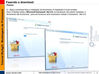 Fazendo o download:
Tutorial BizAgi®, Modelagem de Processos

Passos:
2 – Após o download faça a instalação da ferramenta. A instalação é muito simples
Dica: O BizAgi utiliza o Microsoft framework .Net 4.0, se framework não estiver instalado, a
ferramenta não funcionará, para ela funcionar será necessário instalar o framework .Net 4.0.

Versão 7 Set 2013 | RFS

rildo.santos@etecnologia.com.br

Todos os direitos reservados e protegidos © 2006 e 2013

15

 