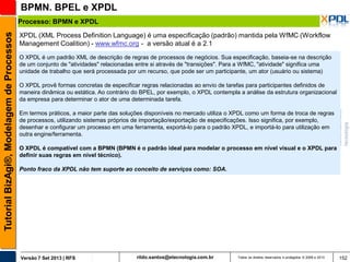 BPMN. BPEL e XPDL
Tutorial BizAgi®, Modelagem de Processos

Processo: BPMN e XPDL
XPDL (XML Process Definition Language) é uma especificação (padrão) mantida pela WfMC (Workflow
Management Coalition) - www.wfmc.org - a versão atual é a 2.1
O XPDL é um padrão XML de descrição de regras de processos de negócios. Sua especificação, baseia-se na descrição
de um conjunto de "atividades" relacionadas entre si através de "transições". Para a WfMC, "atividade" significa uma
unidade de trabalho que será processada por um recurso, que pode ser um participante, um ator (usuário ou sistema)

O XPDL provê formas concretas de especificar regras relacionadas ao envio de tarefas para participantes definidos de
maneira dinâmica ou estática. Ao contrário do BPEL, por exemplo, o XPDL contempla a análise da estrutura organizacional
da empresa para determinar o ator de uma determinada tarefa.
Em termos práticos, a maior parte das soluções disponíveis no mercado utiliza o XPDL como um forma de troca de regras
de processos, utilizando sistemas próprios de importação/exportação de especificações. Isso significa, por exemplo,
desenhar e configurar um processo em uma ferramenta, exportá-lo para o padrão XPDL, e importá-lo para utilização em
outra engine/ferramenta.

O XPDL é compatível com a BPMN (BPMN é o padrão ideal para modelar o processo em nível visual e o XPDL para
definir suas regras em nível técnico).
Ponto fraco da XPDL não tem suporte ao conceito de serviços como: SOA.

Versão 7 Set 2013 | RFS

rildo.santos@etecnologia.com.br

Todos os direitos reservados e protegidos © 2006 e 2013

152

 