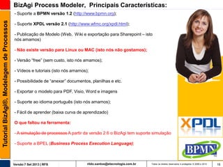 BizAgi Process Modeler, Principais Características:
Tutorial BizAgi®, Modelagem de Processos

- Suporte a BPMN versão 1.2 (http://www.bpmn.org);
- Suporte XPDL versão 2.1 (http://www.wfmc.org/xpdl.html);
- Publicação de Modelo (Web, Wiki e exportação para Sharepoint – isto
nós amamos)
- Não existe versão para Linux ou MAC (isto nós não gostamos);
- Versão “free” (sem custo, isto nós amamos);
- Vídeos e tutoriais (isto nós amamos);
- Possibilidade de “anexar” documentos, planilhas e etc.

- Exportar o modelo para PDF, Visio, Word e imagens
- Suporte ao idioma português (isto nós amamos);

- Fácil de aprender (baixa curva de aprendizado)
O que faltou na ferramenta:

- A simulação de processos A partir da versão 2.6 o BizAgi tem suporte simulação
- Suporte a BPEL (Business Process Execution Language);

Versão 7 Set 2013 | RFS

rildo.santos@etecnologia.com.br

Todos os direitos reservados e protegidos © 2006 e 2013

16

 