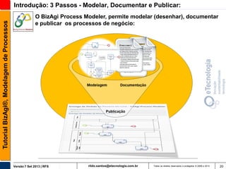 Tutorial BizAgi®, Modelagem de Processos

Introdução: 3 Passos - Modelar, Documentar e Publicar:
O BizAgi Process Modeler, permite modelar (desenhar), documentar
e publicar os processos de negócio:

Versão 7 Set 2013 | RFS

rildo.santos@etecnologia.com.br

Todos os direitos reservados e protegidos © 2006 e 2013

20

 