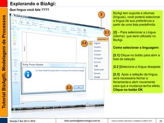 Explorando o BizAgi:
Que língua você fala ????
BizAgi tem suporte a idiomas
(línguas), você poderá selecionar
a língua de sua preferência a
partir de uma lista predefinida.

Tutorial BizAgi®, Modelagem de Processos

2

2.1

[2] – Para selecionar a Língua
(idioma) que será utilizada no
BizAgi.

2.2
Como selecionar a linguagem:
[2.1] Clique no botão para abrir a
lista de seleção
[2.2 ]Selecione a língua desejada

2.3

Versão 7 Set 2013 | RFS

rildo.santos@etecnologia.com.br

[2.3] Após a seleção da língua,
será necessária fechar a
ferramenta e abrir novamente
para que a mudança tenha efeito.
Clique no botão OK

Todos os direitos reservados e protegidos © 2006 e 2013

29

 