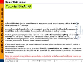 Tutorial BizAgi®, Modelagem de Processos

Comentário inicial:

Tutorial BizAgi®

O Tutorial BizAgi® é sobre a modelagem de processos, que é segundo passo no Ciclo de Vida de
Gerenciamento de Processos.

A modelagem ajuda a entender os processos de negócio, permite identificar todos os recursos
envolvidos, partes interessadas, dependências e limitações de cada processo.
Contudo, para modelar os processos, é preciso conhecer Gestão de Processo (BPM), saber escolher
uma notação adequada e selecionar a ferramenta “certa”, estes são fatores críticos.
A BPMN é uma notação gráfica e visual, reconhecida como padrão para desenho de processo, para
aumentar produtividade devemos utilizar uma boa ferramenta.

A ferramenta certa é aquela que depois da Análise de Custo versus Benefício, é a que melhor atende as
necessidades do negócio.
Neste tutorial apresentamos como a ferramenta BizAgi® Process Modeler na versão 1.6*, que e versão
mais instável da ferramenta e a notação BPMN versão 1.2 2.0 podem facilitar a modelagem de processos
de negócio.
Nota: *As principais funcionalidades apresentadas neste tutorial, ainda fazem parte do BizAgi, mesmo nas
versões maiores.
Versão 7 Set 2013 | RFS

rildo.santos@etecnologia.com.br

Todos os direitos reservados e protegidos © 2006 e 2013

3

 