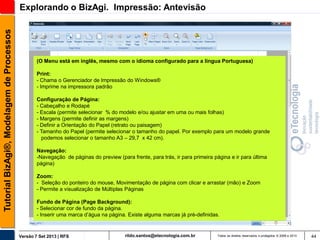 Tutorial BizAgi®, Modelagem de Processos

Explorando o BizAgi. Impressão: Antevisão

(O Menu está em inglês, mesmo com o idioma configurado para a língua Portuguesa)
Print:
- Chama o Gerenciador de Impressão do Windows®
- Imprime na impressora padrão
Configuração de Página:
- Cabeçalho e Rodapé
- Escala (permite selecionar % do modelo e/ou ajustar em uma ou mais folhas)
- Margens (permite definir as margens)
- Definir a Orientação do Papel (retrato ou paisagem)
- Tamanho do Papel (permite selecionar o tamanho do papel. Por exemplo para um modelo grande
podemos selecionar o tamanho A3 – 29,7 x 42 cm).
Navegação:
-Navegação de páginas do preview (para frente, para trás, ir para primeira página e ir para última
página)

Zoom:
- Seleção do ponteiro do mouse, Movimentação de página com clicar e arrastar (mão) e Zoom
- Permite a visualização de Múltiplas Páginas
Fundo de Página (Page Background):
- Selecionar cor de fundo da página.
- Inserir uma marca d’água na página. Existe alguma marcas já pré-definidas.

Versão 7 Set 2013 | RFS

rildo.santos@etecnologia.com.br

Todos os direitos reservados e protegidos © 2006 e 2013

44

 