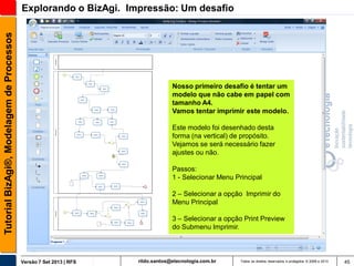 Tutorial BizAgi®, Modelagem de Processos

Explorando o BizAgi. Impressão: Um desafio

Nosso primeiro desafio é tentar um
modelo que não cabe em papel com
tamanho A4.
Vamos tentar imprimir este modelo.
Este modelo foi desenhado desta
forma (na vertical) de propósito.
Vejamos se será necessário fazer
ajustes ou não.
Passos:
1 - Selecionar Menu Principal
2 – Selecionar a opção Imprimir do
Menu Principal
3 – Selecionar a opção Print Preview
do Submenu Imprimir.

Versão 7 Set 2013 | RFS

rildo.santos@etecnologia.com.br

Todos os direitos reservados e protegidos © 2006 e 2013

45

 