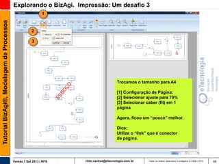 Explorando o BizAgi. Impressão: Um desafio 3
Tutorial BizAgi®, Modelagem de Processos

1

2
3

Trocamos o tamanho para A4
[1] Configuração de Página:
[2] Selecionar ajuste para 70%
[3] Selecionar caber (fit) em 1
página
Agora, ficou um “pouco” melhor.
Dica:
Utilize o “link” que é conector
de página.

Versão 7 Set 2013 | RFS

rildo.santos@etecnologia.com.br

Todos os direitos reservados e protegidos © 2006 e 2013

48

 