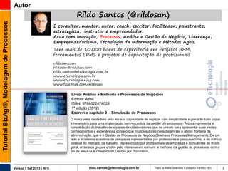 Tutorial BizAgi®, Modelagem de Processos

Autor

Rildo Santos (@rildosan)
É consultor, mentor, autor, coach, escritor, facilitador, palestrante,
estrategista, instrutor e empreendedor.
Atua com Inovação, Processos, Análise e Gestão de Negócio, Liderança,
Empreendedorismo, Tecnologia da Informação e Métodos Ágeis.
Tem mais de 10.000 horas de experiência em Projetos BPM,
ferramentas BPMS e projetos de capacitação de profissionais.
rildosan.com
rildosan@rildosan.com
rildo.santos@etecnologia.com.br
www.etecnologia.com.br
www.etecnologia.ning.com
www.facebook.com/rildosan

Livro: Análise e Melhoria e Processos de Negócios
Editora: Atlas
ISBN: 9788522474028
1ª edição (2012)
Escrevi o capítulo 9 – Simulação de Processos
O maior valor deste livro está em sua capacidade de explicar com simplicidade e precisão tudo o que
é necessário para uma implantação bem-sucedida da gestão por processos. A obra representa a
consolidação do trabalho de equipes de colaboradores que se uniram para apresentar suas visões,
conhecimentos e experiências sobre o que muitos autores consideram ser a última fronteira da
administração, que é a Gestão de Processos de Negócio (Business Processes Management). De um
lado a academia e centros de pesquisas representados por professores e pesquisadores, e de outro o
pessoal do mercado de trabalho, representado por profissionais de empresas e consultores de modo
geral, ambos os grupos unidos pelo interesse em comum: a melhoria da gestão de processos, com o
fim de elevá-la à categoria de Gestão por Processos.

Versão 7 Set 2013 | RFS

rildo.santos@etecnologia.com.br

Todos os direitos reservados e protegidos © 2006 e 2013

5

 