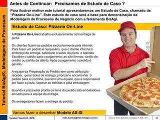 Tutorial BizAgi®, Modelagem de Processos

Antes de Continuar: Precisamos de Estudo de Caso ?
Para ilustrar melhor este tutorial apresentaremos um Estudo de Caso, chamado de
“Pizzaria On-Line”. Este estudo de caso será a base para demonstração da
Modelagem de Processos de Negócio com a ferramenta BizAgi.

Estudo de Caso: Pizzaria On-Line
A Pizzaria On-Line trabalha exclusivamente com entrega de
pizza.
Os clientes fazem os pedidos exclusivamente pela internet.
Para fazer um pedido é necessário que o cliente informe o
endereço de entrega, selecione o sabor da pizza e bebidas.
Escolher o cartão para o pagamento, as são formas: cartão de
crédito ou cartão de débito. Após o pagamento o pedido é
gerado.

A equipe da Preparação do Pedido tem como atribuição
receber, gerar ticket de entrega, priorizar e encaminhar o
pedido para a Cozinha, que tem uma equipe, que é responsável
por fazer a pizza, separar as bebidas e pela embalagem.
Quando a pizza esta pronta os itens do pedido são embalados e
enviado para a equipe de entrega.

Os entregadores fazem a entrega do pedido.

Vamos fazer o desenhar Modelo AS-IS
Versão 7 Set 2013 | RFS

rildo.santos@etecnologia.com.br

Todos os direitos reservados e protegidos © 2006 e 2013

50

 