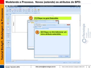 Tutorial BizAgi®, Modelagem de Processos

Modelando o Processo. Novos (estendo) os atributos do BPD:

1

[1] Clique na guia Estendido

2

Versão 7 Set 2013 | RFS

[2] Clique no link Adicionar um
novo atributo estendido.

rildo.santos@etecnologia.com.br

Todos os direitos reservados e protegidos © 2006 e 2013

54

 