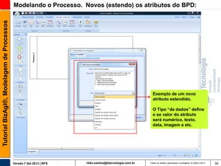 Tutorial BizAgi®, Modelagem de Processos

Modelando o Processo. Novos (estendo) os atributos do BPD:

Exemplo de um novo
atributo estendido.
O Tipo “de dados” define
o se valor do atributo
será numérico, texto,
data, imagem e etc.

Versão 7 Set 2013 | RFS

rildo.santos@etecnologia.com.br

Todos os direitos reservados e protegidos © 2006 e 2013

56

 