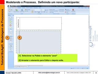 Tutorial BizAgi®, Modelagem de Processos

Modelando o Processo. Definindo um novo participante:

1

2

[1] Selecionar na Paleta o elemento “pool”
[2] Arrastar o elemento para Editor e depois solte.

Versão 7 Set 2013 | RFS

rildo.santos@etecnologia.com.br

Todos os direitos reservados e protegidos © 2006 e 2013

58

 