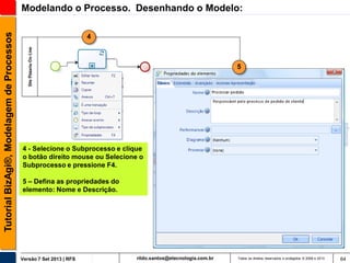 Tutorial BizAgi®, Modelagem de Processos

Modelando o Processo. Desenhando o Modelo:
4

5

4 - Selecione o Subprocesso e clique
o botão direito mouse ou Selecione o
Subprocesso e pressione F4.
5 – Defina as propriedades do
elemento: Nome e Descrição.

Versão 7 Set 2013 | RFS

rildo.santos@etecnologia.com.br

Todos os direitos reservados e protegidos © 2006 e 2013

64

 