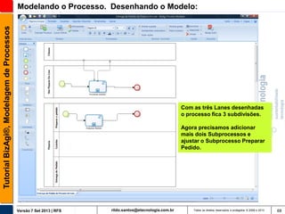 Tutorial BizAgi®, Modelagem de Processos

Modelando o Processo. Desenhando o Modelo:

Com as três Lanes desenhadas
o processo fica 3 subdivisões.
Agora precisamos adicionar
mais dois Subprocessos e
ajustar o Subprocesso Preparar
Pedido.

Versão 7 Set 2013 | RFS

rildo.santos@etecnologia.com.br

Todos os direitos reservados e protegidos © 2006 e 2013

68

 