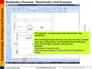Tutorial BizAgi®, Modelagem de Processos

Modelando o Processo. Desenhando o Sub-Processo:

Para desenhar os subprocessos (foi selecionado o tipo
reutilizável).
Para cada Subprocesso devemos criar uma nova Guia. É nesta
guia que o Subprocesso será detalhado. Recomendo que o
nome da Guia seja o nome do sub-processo.
Exemplo:
Subprocesso: Preparar Pedido
Nome do Diagrama (BPD): Preparar Pedido ou Preparação de
Pedido

Versão 7 Set 2013 | RFS

rildo.santos@etecnologia.com.br

Todos os direitos reservados e protegidos © 2006 e 2013

75

 