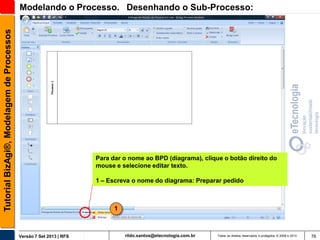 Tutorial BizAgi®, Modelagem de Processos

Modelando o Processo. Desenhando o Sub-Processo:

Para dar o nome ao BPD (diagrama), clique o botão direito do
mouse e selecione editar texto.
1 – Escreva o nome do diagrama: Preparar pedido

1

Versão 7 Set 2013 | RFS

rildo.santos@etecnologia.com.br

Todos os direitos reservados e protegidos © 2006 e 2013

76

 