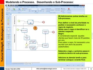 Tutorial BizAgi®, Modelagem de Processos

Modelando o Processo. Desenhando o Sub-Processo:

[8] Adicionamos outras tarefas ao
sub-processo.
Para definir o nível de prioridade no
pedido é necessário conhecer a
regra de negócio.
Neste caso a regra é identificar se o
cliente é especial.
Regra:
É considerado especial aqueles
clientes que fazem mais de 20 pedidos
por ano.
Para saber a regra, foi necessário uma
reunião com dono da pizzaria
(stakeholder)

8

Sabendo a regra, o próximo passo é
modela-la dentro do sub-processo.
Adicione as demais tarefa e para
terminar coloque o evento final.

Versão 7 Set 2013 | RFS

rildo.santos@etecnologia.com.br

Todos os direitos reservados e protegidos © 2006 e 2013

82

 