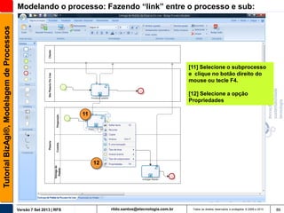 Tutorial BizAgi®, Modelagem de Processos

Modelando o processo: Fazendo “link” entre o processo e sub:

[11] Selecione o subprocesso
e clique no botão direito do
mouse ou tecle F4.
[12] Selecione a opção
Propriedades
11

12

Versão 7 Set 2013 | RFS

rildo.santos@etecnologia.com.br

Todos os direitos reservados e protegidos © 2006 e 2013

86

 