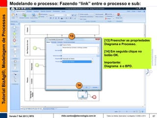 Tutorial BizAgi®, Modelagem de Processos

Modelando o processo: Fazendo “link” entre o processo e sub:

13
[13] Preencher as propriedades
Diagrama e Processo.
[14] Em seguida clique no
botão OK.
Importante:
Diagrama é o BPD.

14

Versão 7 Set 2013 | RFS

rildo.santos@etecnologia.com.br

Todos os direitos reservados e protegidos © 2006 e 2013

87

 