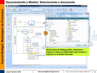 Tutorial BizAgi®, Modelagem de Processos

Documentando o Modelo: Selecionando o documento

3

[3] Na Caixa de Diálogo Abrir, selecione o
arquivo e clique no botão Abrir para anexar o
arquivo ou no botão Cancelar.

Versão 7 Set 2013 | RFS

rildo.santos@etecnologia.com.br

Todos os direitos reservados e protegidos © 2006 e 2013

94

 
