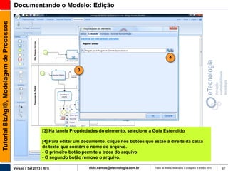 Tutorial BizAgi®, Modelagem de Processos

Documentando o Modelo: Edição

4
3

[3] Na janela Propriedades do elemento, selecione a Guia Estendido
[4] Para editar um documento, clique nos botões que estão à direita da caixa
de texto que contém o nome do arquivo.
- O primeiro botão permite a troca do arquivo
- O segundo botão remove o arquivo.
Versão 7 Set 2013 | RFS

rildo.santos@etecnologia.com.br

Todos os direitos reservados e protegidos © 2006 e 2013

97

 