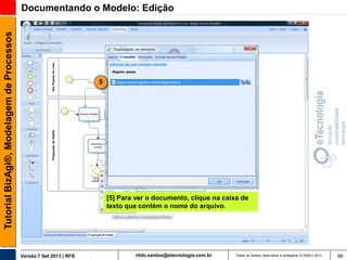 Tutorial BizAgi®, Modelagem de Processos

Documentando o Modelo: Edição

5

[5] Para ver o documento, clique na caixa de
texto que contém o nome do arquivo.

Versão 7 Set 2013 | RFS

rildo.santos@etecnologia.com.br

Todos os direitos reservados e protegidos © 2006 e 2013

98

 