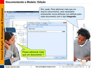 Tutorial BizAgi®, Modelagem de Processos

Documentando o Modelo: Edição
Sim, pode. Para adicionar mais que um
arquivo (documento), será necessário
acrescentar novos atributos (um atributo para
cada documento) com o tipo Integrado.

Posso adicionar mais
que um documento ?

Versão 7 Set 2013 | RFS

rildo.santos@etecnologia.com.br

Todos os direitos reservados e protegidos © 2006 e 2013

99

 