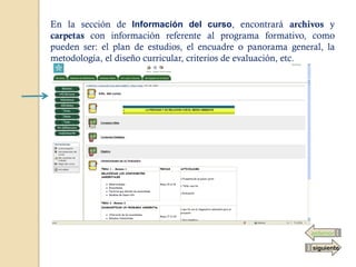 En la sección de Información del curso, encontrará archivos y
carpetas con información referente al programa formativo, como
pueden ser: el plan de estudios, el encuadre o panorama general, la
metodología, el diseño curricular, criterios de evaluación, etc.




                                                             anterior

                                                             siguiente
 