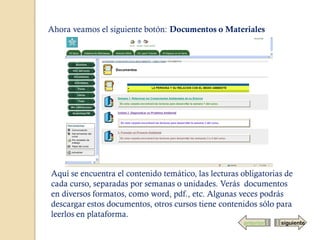 Ahora veamos el siguiente botón: Documentos o Materiales




Aquí se encuentra el contenido temático, las lecturas obligatorias de
cada curso, separadas por semanas o unidades. Verás documentos
en diversos formatos, como word, pdf., etc. Algunas veces podrás
descargar estos documentos, otros cursos tiene contenidos sólo para
leerlos en plataforma.
                                                       anterior   siguiente
 