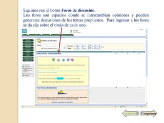 Sigamos con el botón Foros de discusión.
Los foros son espacios donde se intercambian opiniones y pueden
generarse discusiones de los temas propuestos. Para ingresar a los foros
se da clic sobre el título de cada uno.




                                                          anterior   siguiente
 