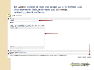 En Asunto, escribes el título que quieres dar a tu mensaje. Más
abajo escribes tus ideas, en el cuadro para el Mensaje.
Al finalizar, das clic en Enviar.




                                                     anterior     siguiente
 