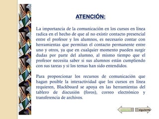 ATENCIÓN:

La importancia de la comunicación en los cursos en línea
radica en el hecho de que al no existir contacto presencial
entre el profesor y los alumnos, es necesario contar con
herramientas que permitan el contacto permanente entre
uno y otros, ya que en cualquier momento pueden surgir
dudas por parte del alumno, al mismo tiempo que el
profesor necesita saber si sus alumnos están cumpliendo
con sus tareas y si los temas han sido entendidos.

Para proporcionar los recursos de comunicación que
hagan posible la interactividad que los cursos en línea
requieren, Blackboard se apoya en las herramientas del
tablero de discusión (foros), correo electrónico y
transferencia de archivos.

                                             anterior   siguiente
 