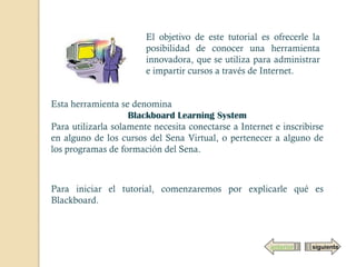 El objetivo de este tutorial es ofrecerle la
                        posibilidad de conocer una herramienta
                        innovadora, que se utiliza para administrar
                        e impartir cursos a través de Internet.


Esta herramienta se denomina
                    Blackboard Learning System
Para utilizarla solamente necesita conectarse a Internet e inscribirse
en alguno de los cursos del Sena Virtual, o pertenecer a alguno de
los programas de formación del Sena.



Para iniciar el tutorial, comenzaremos por explicarle qué es
Blackboard.



                                                        anterior   siguiente
 