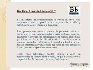 Blackboard Learning System ML™


Es un sistema de administración de cursos en línea, cuya
arquitectura abierta propicia una experiencia sencilla y
significativa de aprendizaje a distancia.

Las opciones que ofrece al alumno le permiten revisar las
tareas que le han sido asignadas, enviar archivos, contestar
exámenes y obtener sus calificaciones de manera inmediata,
participar en foros de discusión si así lo determina el
profesor, consultar calificaciones parciales y finales, revisar
toda la información y materiales del curso que los profesores
hayan puesto a disposición, entre otras.

Todas estas actividades pueden llevarse a cabo sin
restricciones de tiempo ni de espacio, ya que Blackboard está
disponible las 24 horas del día a través de Internet.

                                                     anterior     siguiente
 