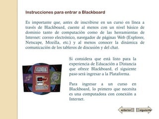 Instrucciones para entrar a Blackboard

Es importante que, antes de inscribirse en un curso en línea a
través de Blackboard, cuente al menos con un nivel básico de
dominio tanto de computación como de las herramientas de
Internet: correo electrónico, navegador de páginas Web (Explorer,
Netscape, Mozilla, etc.) y al menos conocer la dinámica de
comunicación de los tableros de discusión y del chat.

                       Si considera que está listo para la
                       experiencia de Educación a Distancia
                       que ofrece Blackboard, el siguiente
                       paso será ingresar a la Plataforma.

                       Para ingresar a un curso en
                       Blackboard, lo primero que necesita
                       es una computadora con conexión a
                       Internet.

                                                    anterior   siguiente
 